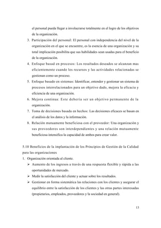 13
el personal pueda llegar a involucrarse totalmente en el logro de los objetivos
de la organización.
3. Participación del personal: El personal con independencia del nivel de la
organización en el que se encuentre, es la esencia de una organización y su
total implicación posibilita que sus habilidades sean usadas para el beneficio
de la organización.
4. Enfoque basad en procesos: Los resultados deseados se alcanzan mas
eficientemente cuando los recursos y las actividades relacionadas se
gestionan como un proceso.
5. Enfoque basado en sistemas: Identificar, entender y gestionar un sistema de
procesos interrelacionados para un objetivo dado, mejora la eficacia y
eficiencia de una organización.
6. Mejora continua: Este debería ser un objetivo permanente de la
organización.
7. Toma de decisiones basada en hechos: Las decisiones eficaces se basan en
el análisis de los datos y la información.
8. Relación mutuamente beneficiosa con el proveedor: Una organización y
sus proveedores son interdependientes y una relación mutuamente
beneficiosa intensifica la capacidad de ambos para crear valor.
5.10 Beneficios de la implantación de los Principios de Gestión de la Calidad
para las organizaciones
1. Organización orientada al cliente.
Aumento de los ingresos a través de una respuesta flexible y rápida a las
oportunidades de mercado.
Medir la satisfacción del cliente y actuar sobre los resultados.
Gestionar en forma sistemática las relaciones con los clientes y asegurar el
equilibrio entre la satisfacción de los clientes y las otras partes interesadas
(propietarios, empleados, proveedores y la sociedad en general).
 