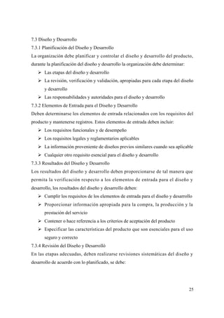 25
7.3 Diseño y Desarrollo
7.3.1 Planificación del Diseño y Desarrollo
La organización debe planificar y controlar el diseño y desarrollo del producto,
durante la planificación del diseño y desarrollo la organización debe determinar:
Las etapas del diseño y desarrollo
La revisión, verificación y validación, apropiadas para cada etapa del diseño
y desarrollo
Las responsabilidades y autoridades para el diseño y desarrollo
7.3.2 Elementos de Entrada para el Diseño y Desarrollo
Deben determinarse los elementos de entrada relacionados con los requisitos del
producto y mantenerse registros. Estos elementos de entrada deben incluir:
Los requisitos funcionales y de desempeño
Los requisitos legales y reglamentarios aplicables
La información proveniente de diseños previos similares cuando sea aplicable
Cualquier otro requisito esencial para el diseño y desarrollo
7.3.3 Resultados del Diseño y Desarrollo
Los resultados del diseño y desarrollo deben proporcionarse de tal manera que
permita la verificación respecto a los elementos de entrada para el diseño y
desarrollo, los resultados del diseño y desarrollo deben:
Cumplir los requisitos de los elementos de entrada para el diseño y desarrollo
Proporcionar información apropiada para la compra, la producción y la
prestación del servicio
Contener o hace referencia a los criterios de aceptación del producto
Especificar las características del producto que son esenciales para el uso
seguro y correcto
7.3.4 Revisión del Diseño y Desarrolló
En las etapas adecuadas, deben realizarse revisiones sistemáticas del diseño y
desarrollo de acuerdo con lo planificado, se debe:
 