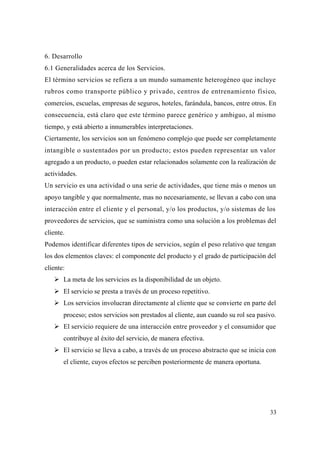 33
6. Desarrollo
6.1 Generalidades acerca de los Servicios.
El término servicios se refiera a un mundo sumamente heterogéneo que incluye
rubros como transporte público y privado, centros de entrenamiento físico,
comercios, escuelas, empresas de seguros, hoteles, farándula, bancos, entre otros. En
consecuencia, está claro que este término parece genérico y ambiguo, al mismo
tiempo, y está abierto a innumerables interpretaciones.
Ciertamente, los servicios son un fenómeno complejo que puede ser completamente
intangible o sustentados por un producto; estos pueden representar un valor
agregado a un producto, o pueden estar relacionados solamente con la realización de
actividades.
Un servicio es una actividad o una serie de actividades, que tiene más o menos un
apoyo tangible y que normalmente, mas no necesariamente, se llevan a cabo con una
interacción entre el cliente y el personal, y/o los productos, y/o sistemas de los
proveedores de servicios, que se suministra como una solución a los problemas del
cliente.
Podemos identificar diferentes tipos de servicios, según el peso relativo que tengan
los dos elementos claves: el componente del producto y el grado de participación del
cliente:
La meta de los servicios es la disponibilidad de un objeto.
El servicio se presta a través de un proceso repetitivo.
Los servicios involucran directamente al cliente que se convierte en parte del
proceso; estos servicios son prestados al cliente, aun cuando su rol sea pasivo.
El servicio requiere de una interacción entre proveedor y el consumidor que
contribuye al éxito del servicio, de manera efectiva.
El servicio se lleva a cabo, a través de un proceso abstracto que se inicia con
el cliente, cuyos efectos se perciben posteriormente de manera oportuna.
 