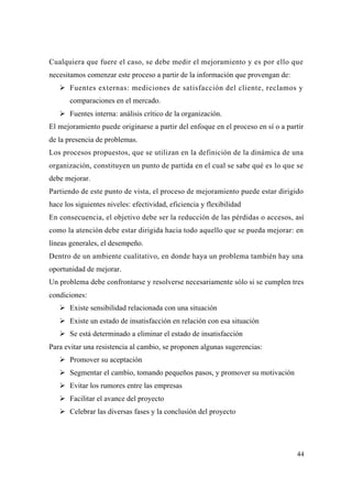 44
Cualquiera que fuere el caso, se debe medir el mejoramiento y es por ello que
necesitamos comenzar este proceso a partir de la información que provengan de:
Fuentes externas: mediciones de satisfacción del cliente, reclamos y
comparaciones en el mercado.
Fuentes interna: análisis crítico de la organización.
El mejoramiento puede originarse a partir del enfoque en el proceso en sí o a partir
de la presencia de problemas.
Los procesos propuestos, que se utilizan en la definición de la dinámica de una
organización, constituyen un punto de partida en el cual se sabe qué es lo que se
debe mejorar.
Partiendo de este punto de vista, el proceso de mejoramiento puede estar dirigido
hace los siguientes niveles: efectividad, eficiencia y flexibilidad
En consecuencia, el objetivo debe ser la reducción de las pérdidas o accesos, así
como la atención debe estar dirigida hacia todo aquello que se pueda mejorar: en
líneas generales, el desempeño.
Dentro de un ambiente cualitativo, en donde haya un problema también hay una
oportunidad de mejorar.
Un problema debe confrontarse y resolverse necesariamente sólo si se cumplen tres
condiciones:
Existe sensibilidad relacionada con una situación
Existe un estado de insatisfacción en relación con esa situación
Se está determinado a eliminar el estado de insatisfacción
Para evitar una resistencia al cambio, se proponen algunas sugerencias:
Promover su aceptación
Segmentar el cambio, tomando pequeños pasos, y promover su motivación
Evitar los rumores entre las empresas
Facilitar el avance del proyecto
Celebrar las diversas fases y la conclusión del proyecto
 