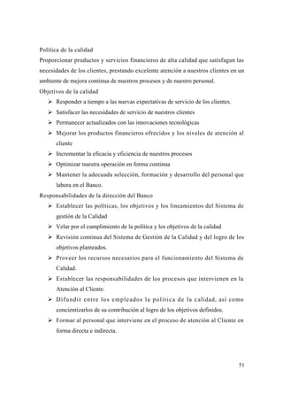 51
Política de la calidad
Proporcionar productos y servicios financieros de alta calidad que satisfagan las
necesidades de los clientes, prestando excelente atención a nuestros clientes en un
ambiente de mejora continua de nuestros procesos y de nuestro personal.
Objetivos de la calidad
Responder a tiempo a las nuevas expectativas de servicio de los clientes.
Satisfacer las necesidades de servicio de nuestros clientes
Permanecer actualizados con las innovaciones tecnológicas
Mejorar los productos financieros ofrecidos y los niveles de atención al
cliente
Incrementar la eficacia y eficiencia de nuestros procesos
Optimizar nuestra operación en forma continua
Mantener la adecuada selección, formación y desarrollo del personal que
labora en el Banco.
Responsabilidades de la dirección del Banco
Establecer las políticas, los objetivos y los lineamientos del Sistema de
gestión de la Calidad
Velar por el cumplimiento de la política y los objetivos de la calidad
Revisión continua del Sistema de Gestión de la Calidad y del logro de los
objetivos planteados.
Proveer los recursos necesarios para el funcionamiento del Sistema de
Calidad.
Establecer las responsabilidades de los procesos que intervienen en la
Atención al Cliente.
Difundir entre los empleados la política de la calidad, así como
concientizarlos de su contribución al logro de los objetivos definidos.
Formar al personal que interviene en el proceso de atención al Cliente en
forma directa e indirecta.
 