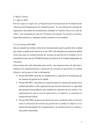 7
5. Marco Teórico
5.1 ¿Qué es ISO?
Son las siglas en ingles de La Organización Internacional de Normalización
“Internacional Organization for Standarización”. Es una federación mundial de
organismos nacionales de normalización fundada en Ginebra Suiza en el año de
1946 y está integrada por mas de 130 países del mundo. Su misión es diseñar,
desarrollar, promover y mantener normas comunes a nivel mundial.
5.2 Las Normas ISO 9000
Son un conjunto de normas y directrices internacionales para la gestión de la calidad
que, desde su publicación inicial en el año 1987, han obtenido una reputación global
como base para el establecimiento de sistemas de gestión de la calidad y en la
actualidad existen más de 350.000 Sistemas de Gestión de la Calidad implantados en
150 países.
Estas normas han sido elaboradas para asistir a las organizaciones de todo tipo y
tamaño en la implementación y operación de sistemas de gestión de la calidad
eficaces y son las que se citan a continuación:
Norma ISO 9000: describe los fundamentos y especifica la terminología de
los sistemas de gestión de la calidad.
Norma ISO 9001: especifica los requisitos para los sistemas de gestión de la
calidad aplicables a toda organización que necesite demostrar su capacidad
para proporcionar productos que cumplan los requisitos de sus clientes y los
reglamentarios que le sean de aplicación y su objetivo es aumentar la
satisfacción del cliente.
Norma ISO 9004: proporciona directrices que consideran tanto la eficacia
como la eficiencia del sistema de gestión de la calidad. El objetivo es la
mejora del desempeño de la organización y la satisfacción de los clientes y
otras partes interesadas.
 