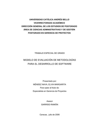 UNIVERSIDAD CATÓLICA ANDRÉS BELLO
VICERRECTORADO ACADÉMICO
DIRECCIÓN GENERAL DE LOS ESTUDIOS DE POSTGRADO
ÁREA DE CIENCIAS ADMINISTRATIVAS Y DE GESTIÓN
POSTGRADO EN GERENCIA DE PROYECTOS
TRABAJO ESPECIAL DE GRADO
MODELO DE EVALUACIÓN DE METODOLOGÍAS
PARA EL DESARROLLO DE SOFTWARE
Presentado por:
MÉNDEZ NAVA, ELVIA MARGARITA
Para optar al título de:
Especialista en Gerencia de Proyectos
Asesor
GARRIDO RAMÓN
Caracas, julio de 2006
 