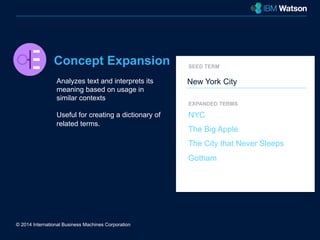 Concept Expansion 
Analyzes text and interprets its 
meaning based on usage in 
similar contexts 
Useful for creating a dictionary of 
related terms. 
© 2014 International Business Machines Corporation 
SEED TERM 
New York City 
EXPANDED TERMS 
NYC 
The Big Apple 
The City that Never Sleeps 
Gotham 
 