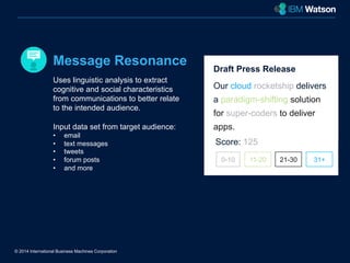 Message Resonance 
Uses linguistic analysis to extract 
cognitive and social characteristics 
from communications to better relate 
to the intended audience. 
Input data set from target audience: 
• email 
• text messages 
• tweets 
• forum posts 
• and more 
© 2014 International Business Machines Corporation 
Draft Press Release 
Our cloud rocketship delivers 
a paradigm-shifting solution 
for super-coders to deliver 
apps. 
Score: 125 
0-10 11-20 21-30 31+ 
 