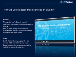 How will users access these services on Bluemix? 
Where: 
• Through the user’s Bluemix account 
• New users will receive 30 day free access on 
Bluemix. 
• After 30 days, pricing will be based on 
Bluemix usage plan, but Watson Services for 
Bluemix are free while in beta 
How: 
• Link to Watson landing page on the top 
carousel of Bluemix main landing page 
• Documentation, demos, videos, etc. will be 
available to support development 
 