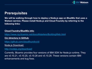 Prerequisites 
We will be walking through how to deploy a Node.js app on BlueMix that uses a 
Watson service. Please install Node.js and Cloud Foundry by referring to the 
following links: 
Cloud Foundry/BlueMix info: 
https://www.ng.bluemix.net/docs/#starters/BuildingWeb.html 
CLI directory in GitHub: 
https://github.com/cloudfoundry/cli 
Node.js Download: 
http://nodejs.org/download/ 
Currently, Bluemix provides four versions of IBM SDK for Node.js runtime. They 
are v0.10.21, v0.10.25, v0.10.26 and v0.10.28. These versions contain IBM 
enhancements and bug fixes. 
 