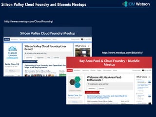 http://www.meetup.com/BlueMix/ 
Silicon Valley Cloud Foundry and Bluemix Meetups 
http://www.meetup.com/CloudFoundry/ 
 