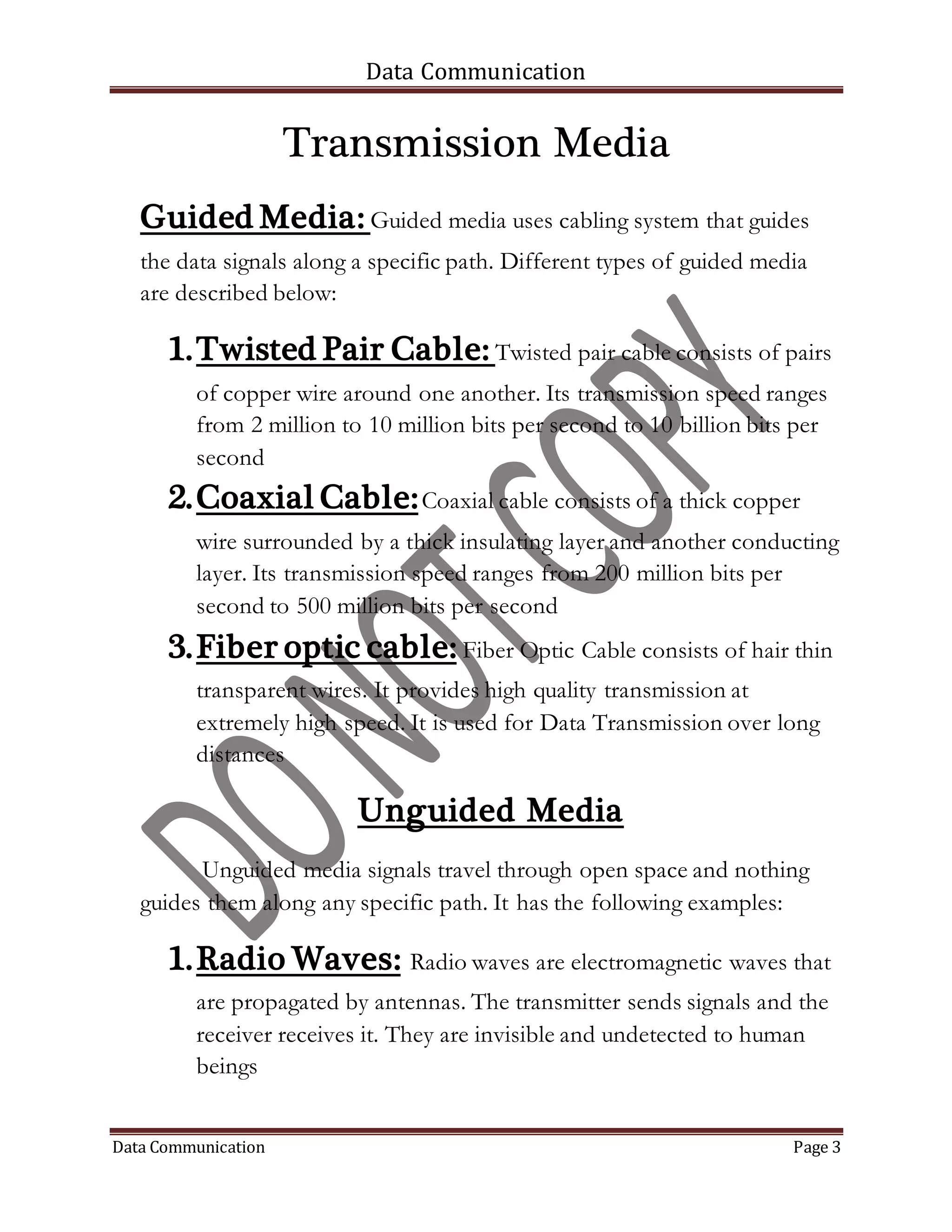 Data Communication
Data Communication Page 3
Transmission Media
Guided Media: Guided media uses cabling system that guides
the data signals along a specific path. Different types of guided media
are described below:
1.Twisted Pair Cable: Twisted pair cable consists of pairs
of copper wire around one another. Its transmission speed ranges
from 2 million to 10 million bits per second to 10 billion bits per
second
2.Coaxial Cable:Coaxial cable consists of a thick copper
wire surrounded by a thick insulating layer and another conducting
layer. Its transmission speed ranges from 200 million bits per
second to 500 million bits per second
3.Fiber optic cable: Fiber Optic Cable consists of hair thin
transparent wires. It provides high quality transmission at
extremely high speed. It is used for Data Transmission over long
distances
Unguided Media
Unguided media signals travel through open space and nothing
guides them along any specific path. It has the following examples:
1.Radio Waves: Radio waves are electromagnetic waves that
are propagated by antennas. The transmitter sends signals and the
receiver receives it. They are invisible and undetected to human
beings
 
