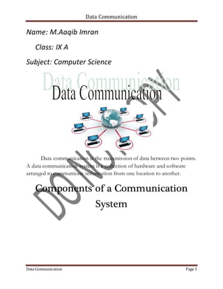 Data Communication
Data Communication Page 1
Name: M.Aaqib Imran
Class: IX A
Subject: Computer Science
Data communication is the transmission of data between two points.
A data communication system is a collection of hardware and software
arranged to communicate information from one location to another.
Components of a Communication
System
 