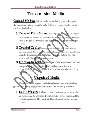 Data Communication
Data Communication Page 3
Transmission Media
Guided Media: Guided media uses cabling system that guides
the data signals along a specific path. Different types of guided media
are described below:
1.Twisted Pair Cable: Twisted pair cable consists of pairs
of copper wire around one another. Its transmission speed ranges
from 2 million to 10 million bits per second to 10 billion bits per
second
2.Coaxial Cable:Coaxial cable consists of a thick copper
wire surrounded by a thick insulating layer and another conducting
layer. Its transmission speed ranges from 200 million bits per
second to 500 million bits per second
3.Fiber optic cable: Fiber Optic Cable consists of hair thin
transparent wires. It provides high quality transmission at
extremely high speed. It is used for Data Transmission over long
distances
Unguided Media
Unguided media signals travel through open space and nothing
guides them along any specific path. It has the following examples:
1.Radio Waves: Radio waves are electromagnetic waves that
are propagated by antennas. The transmitter sends signals and the
receiver receives it. They are invisible and undetected to human
beings
 