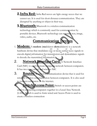 Data Communication
Data Communication Page 4
2.Infra Red: Infra Red waves are light energy waves that we
cannot see. It is used for short distance communication. They are
disrupted by anything or object in their way.
3.Bluetooth: Bluetooth is a wireless communication
technology which is commonly used for communication by
portable devices. Bluetooth technology can transmit text, image,
video, audio, etc.
Communication Devices
1. Modem: A modem (modulator–demodulator) is a network
hardware device that modulates one or more carrier wave signals to
encode digital information for transmission and demodulates signals
to decode the transmitted information.
2. Network Interface Card: A Network Interface
Card (NIC) is used to create computer network between computers.
It has two types wired and wireless NIC
3. Router: Router is a communication device that is used for
wired or wireless communication between computers. It is also used
to connect computers to the internet.
4. Switch/Access Point: Switch or access points are
used in connecting computers together in a Local Area Network
(LAN). Switch is used to form wired and Access Point is used to
create a wireless connection
 