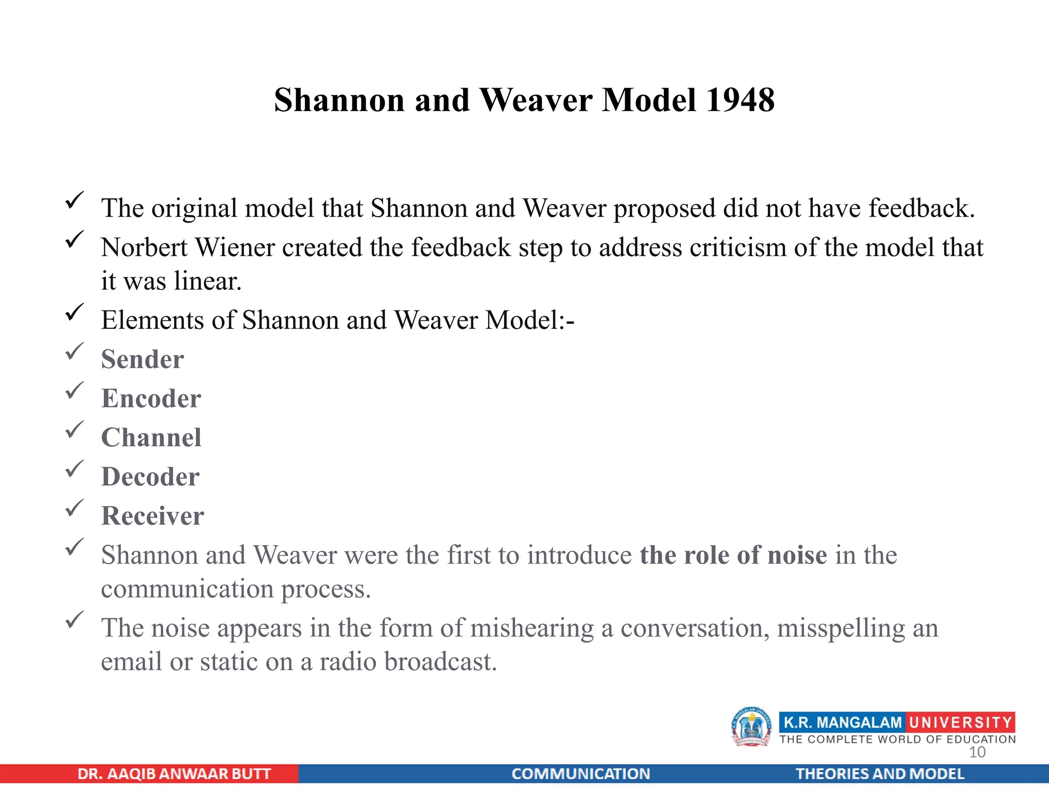 10
Shannon and Weaver Model 1948
 The original model that Shannon and Weaver proposed did not have feedback.
 Norbert Wiener created the feedback step to address criticism of the model that
it was linear.
 Elements of Shannon and Weaver Model:-
 Sender
 Encoder
 Channel
 Decoder
 Receiver
 Shannon and Weaver were the first to introduce the role of noise in the
communication process.
 The noise appears in the form of mishearing a conversation, misspelling an
email or static on a radio broadcast.
 