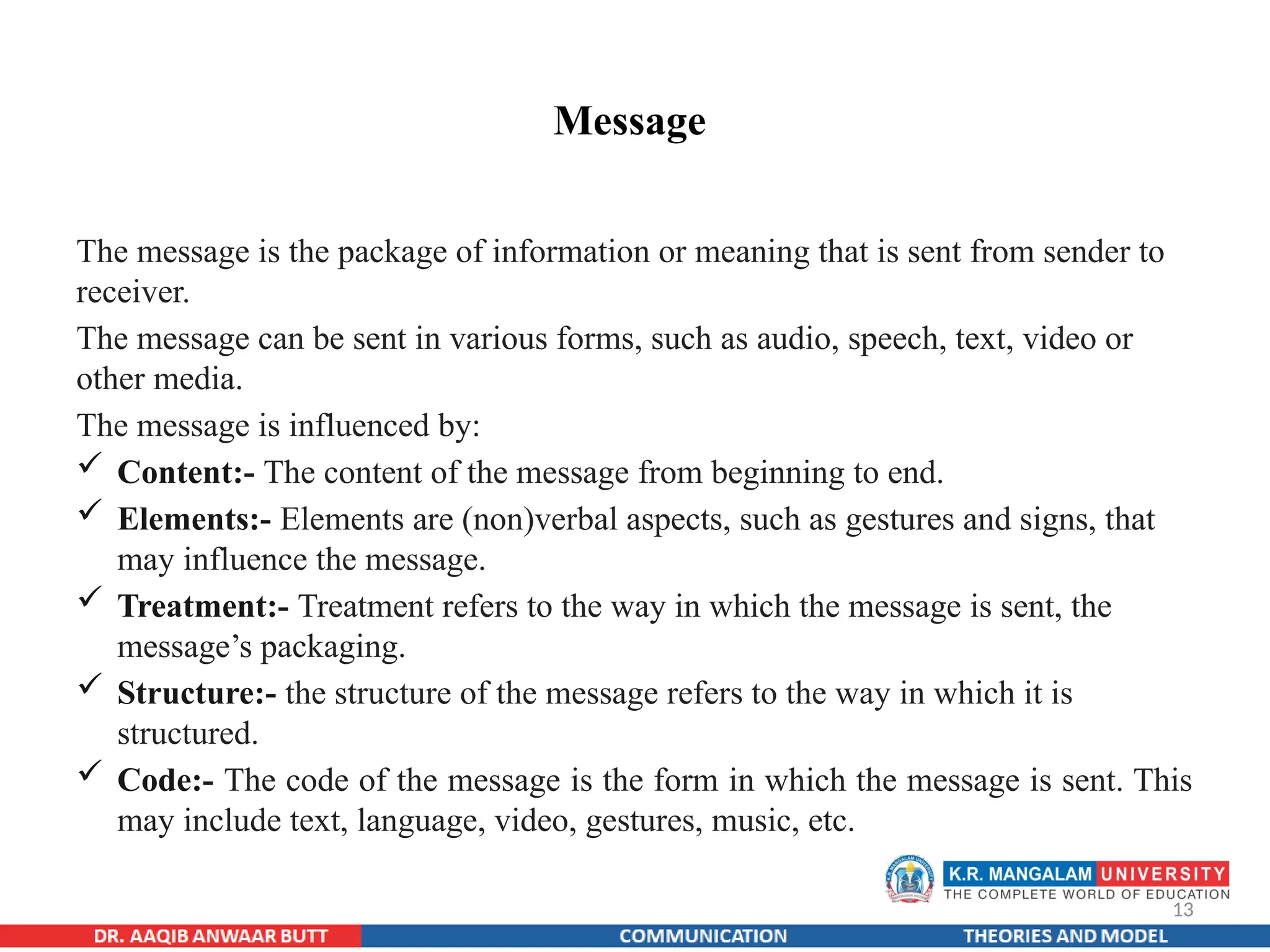13
Message
The message is the package of information or meaning that is sent from sender to
receiver.
The message can be sent in various forms, such as audio, speech, text, video or
other media.
The message is influenced by:
 Content:- The content of the message from beginning to end.
 Elements:- Elements are (non)verbal aspects, such as gestures and signs, that
may influence the message.
 Treatment:- Treatment refers to the way in which the message is sent, the
message’s packaging.
 Structure:- the structure of the message refers to the way in which it is
structured.
 Code:- The code of the message is the form in which the message is sent. This
may include text, language, video, gestures, music, etc.
 