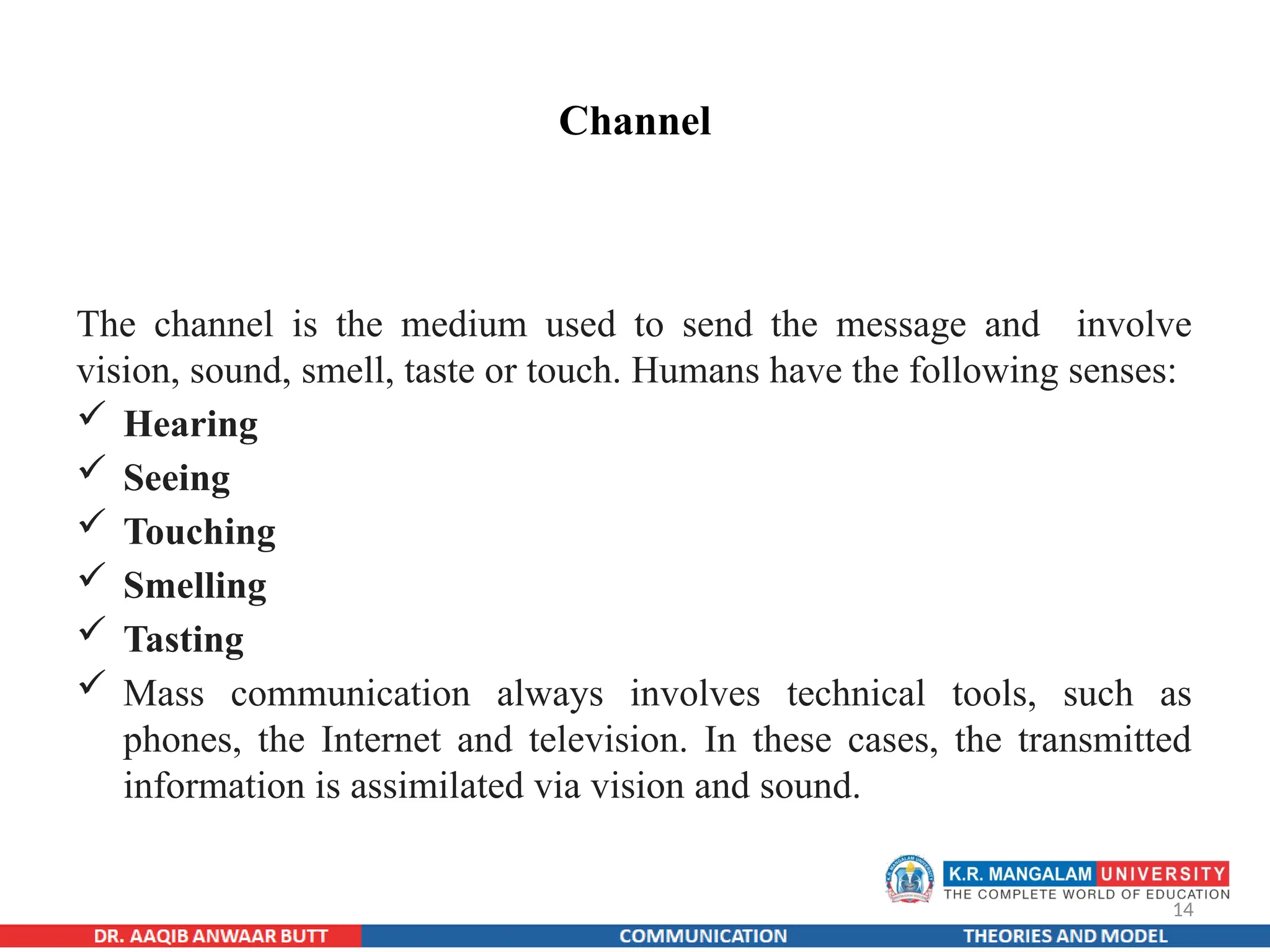 14
Channel
The channel is the medium used to send the message and involve
vision, sound, smell, taste or touch. Humans have the following senses:
 Hearing
 Seeing
 Touching
 Smelling
 Tasting
 Mass communication always involves technical tools, such as
phones, the Internet and television. In these cases, the transmitted
information is assimilated via vision and sound.
 