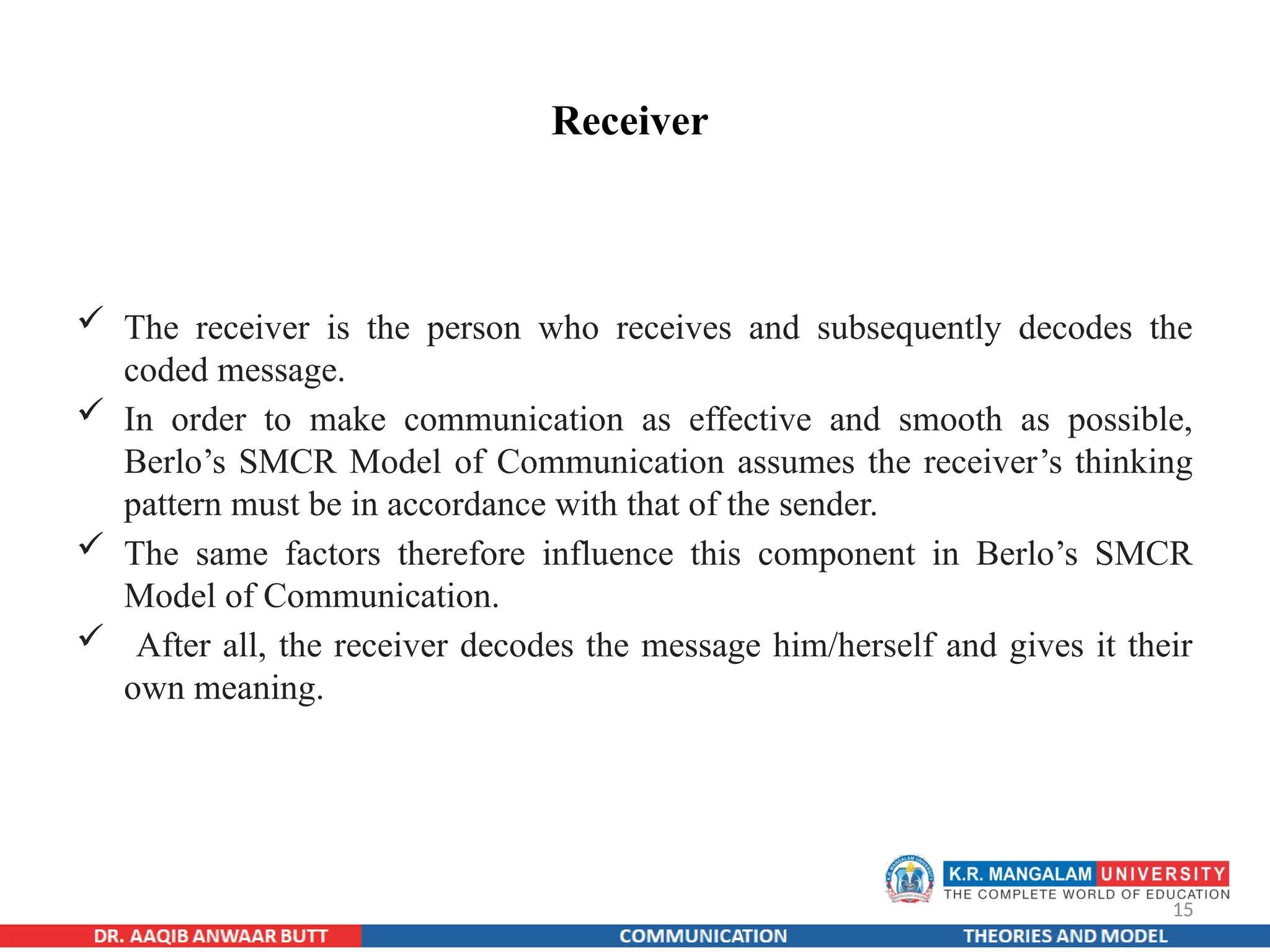 15
Receiver
 The receiver is the person who receives and subsequently decodes the
coded message.
 In order to make communication as effective and smooth as possible,
Berlo’s SMCR Model of Communication assumes the receiver’s thinking
pattern must be in accordance with that of the sender.
 The same factors therefore influence this component in Berlo’s SMCR
Model of Communication.
 After all, the receiver decodes the message him/herself and gives it their
own meaning.
 