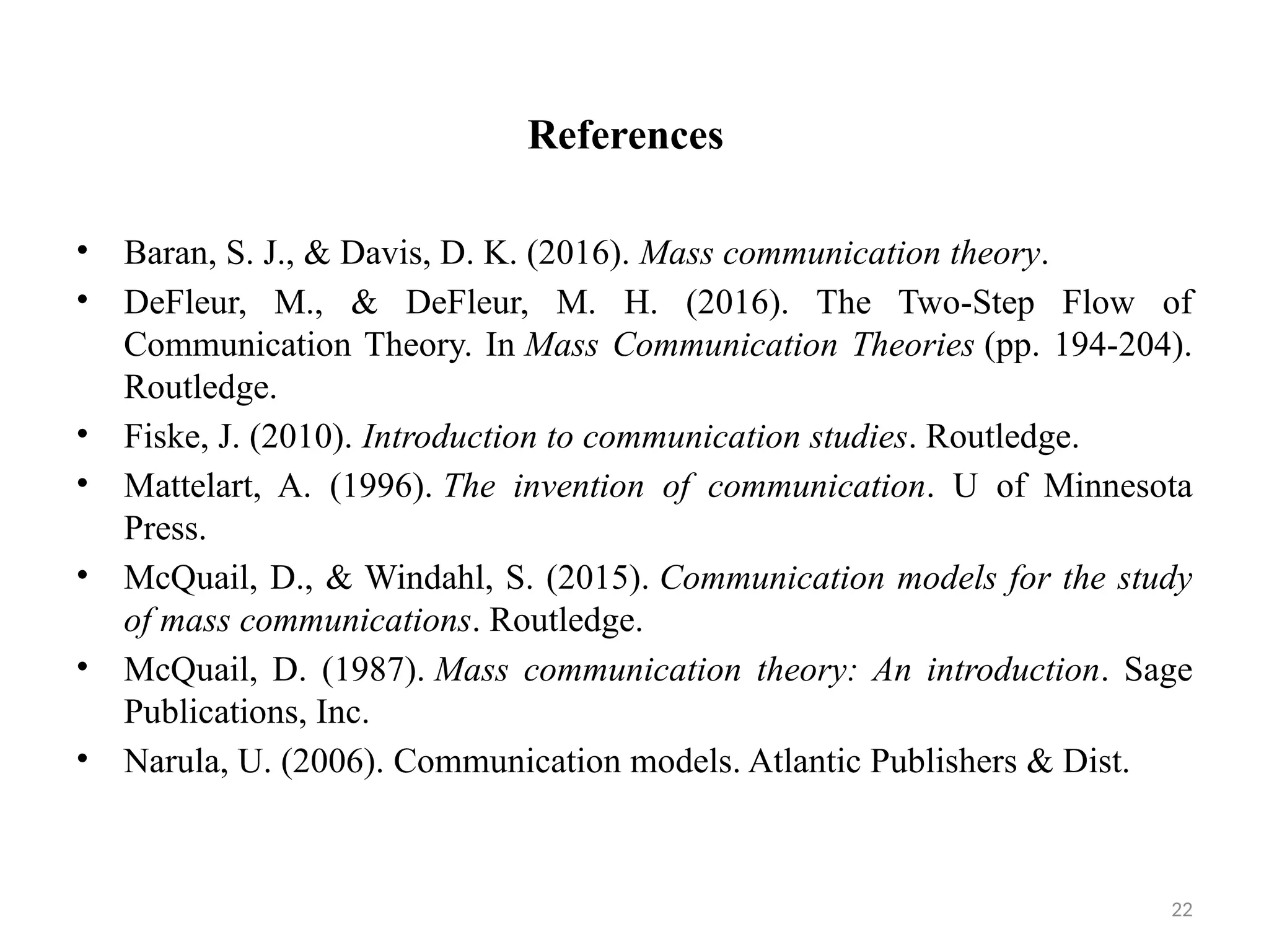 22
References
• Baran, S. J., & Davis, D. K. (2016). Mass communication theory.
• DeFleur, M., & DeFleur, M. H. (2016). The Two-Step Flow of
Communication Theory. In Mass Communication Theories (pp. 194-204).
Routledge.
• Fiske, J. (2010). Introduction to communication studies. Routledge.
• Mattelart, A. (1996). The invention of communication. U of Minnesota
Press.
• McQuail, D., & Windahl, S. (2015). Communication models for the study
of mass communications. Routledge.
• McQuail, D. (1987). Mass communication theory: An introduction. Sage
Publications, Inc.
• Narula, U. (2006). Communication models. Atlantic Publishers & Dist.
 