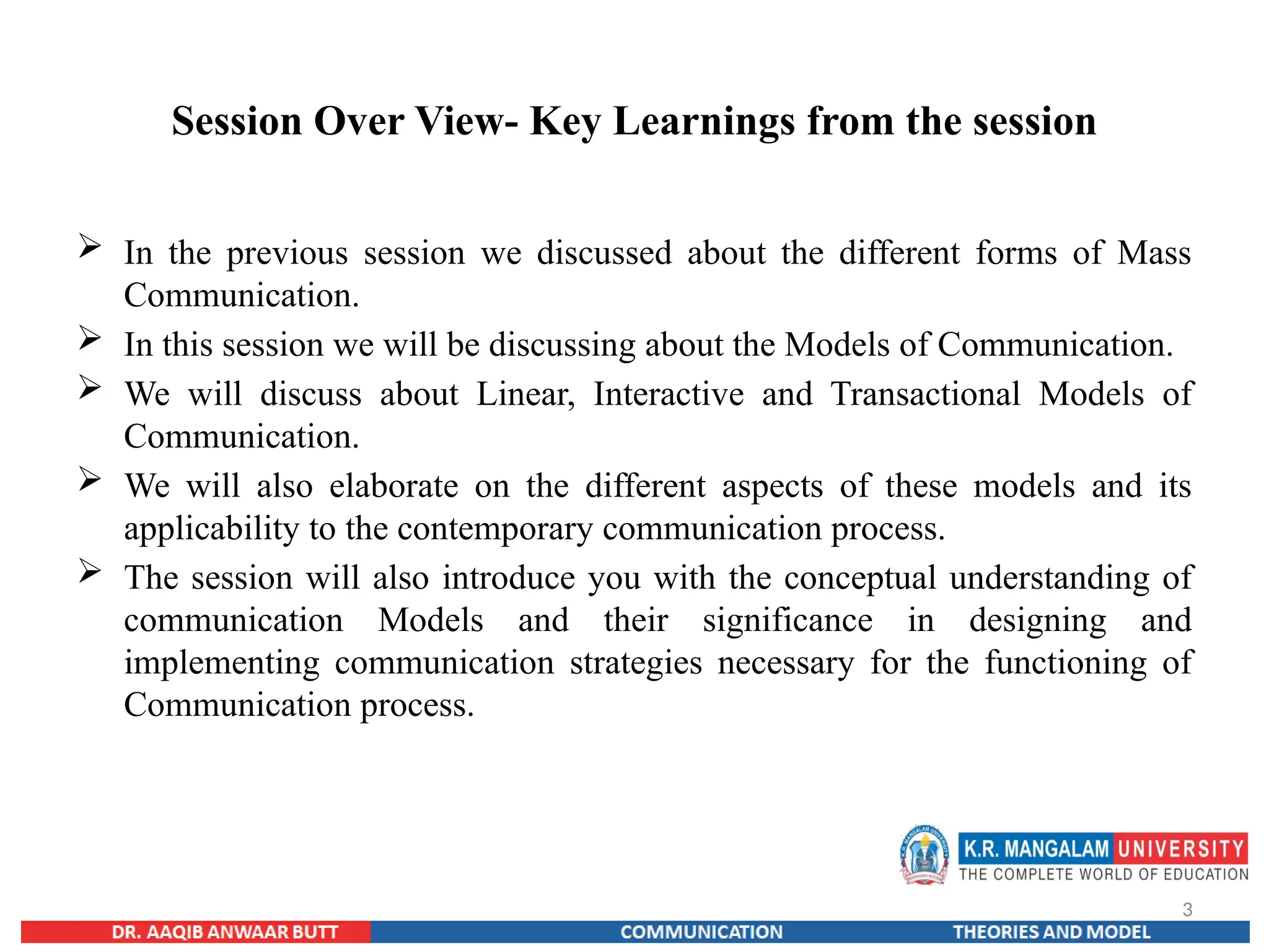 3
Session Over View- Key Learnings from the session
 In the previous session we discussed about the different forms of Mass
Communication.
 In this session we will be discussing about the Models of Communication.
 We will discuss about Linear, Interactive and Transactional Models of
Communication.
 We will also elaborate on the different aspects of these models and its
applicability to the contemporary communication process.
 The session will also introduce you with the conceptual understanding of
communication Models and their significance in designing and
implementing communication strategies necessary for the functioning of
Communication process.
 