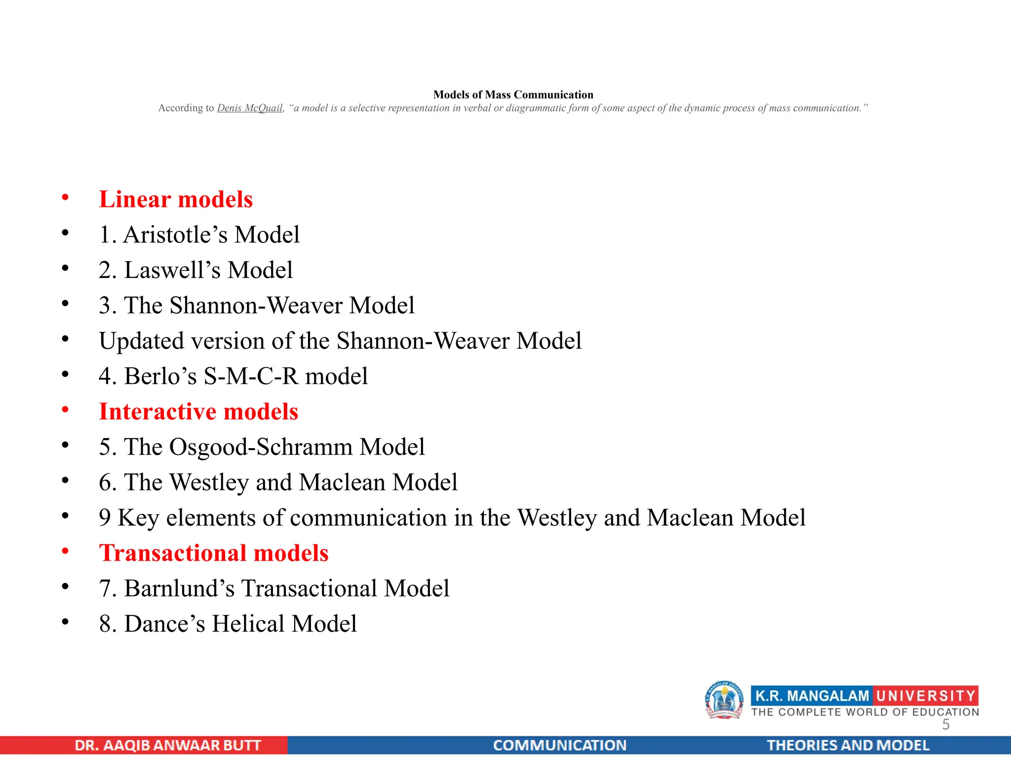 5
Models of Mass Communication
According to Denis McQuail, “a model is a selective representation in verbal or diagrammatic form of some aspect of the dynamic process of mass communication.”
• Linear models
• 1. Aristotle’s Model
• 2. Laswell’s Model
• 3. The Shannon-Weaver Model
• Updated version of the Shannon-Weaver Model
• 4. Berlo’s S-M-C-R model
• Interactive models
• 5. The Osgood-Schramm Model
• 6. The Westley and Maclean Model
• 9 Key elements of communication in the Westley and Maclean Model
• Transactional models
• 7. Barnlund’s Transactional Model
• 8. Dance’s Helical Model
 