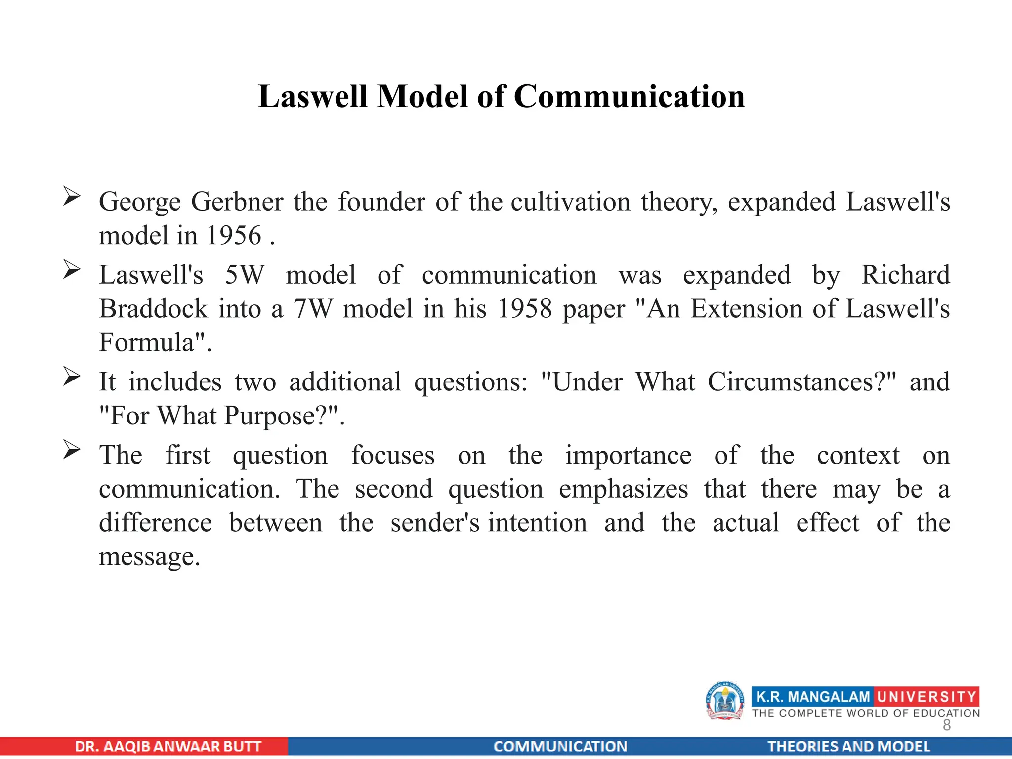 8
Laswell Model of Communication
 George Gerbner the founder of the cultivation theory, expanded Laswell's
model in 1956 .
 Laswell's 5W model of communication was expanded by Richard
Braddock into a 7W model in his 1958 paper "An Extension of Laswell's
Formula".
 It includes two additional questions: "Under What Circumstances?" and
"For What Purpose?".
 The first question focuses on the importance of the context on
communication. The second question emphasizes that there may be a
difference between the sender's intention and the actual effect of the
message.
 
