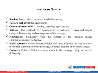 13
Sender or Source
 Sender- Source who creates and sends the message.
 Factors that affect the source are:-
 Communication skills:- reading, listening, speaking etc.
 Attitude:- One’s attitude in relationship to the audience, receiver and subject
changes the meaning and consequence of the message.
 Knowledge:- Familiarity with the subject of the message makes
communication more effective.
 Social systems:- Values, beliefs, religion and rules influence the way in which
the sender communicates the message, alongside location and circumstances.
 Culture:- Cultural differences may result in the message being interpreted
differently.
 