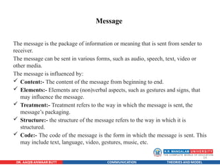 14
Message
The message is the package of information or meaning that is sent from sender to
receiver.
The message can be sent in various forms, such as audio, speech, text, video or
other media.
The message is influenced by:
 Content:- The content of the message from beginning to end.
 Elements:- Elements are (non)verbal aspects, such as gestures and signs, that
may influence the message.
 Treatment:- Treatment refers to the way in which the message is sent, the
message’s packaging.
 Structure:- the structure of the message refers to the way in which it is
structured.
 Code:- The code of the message is the form in which the message is sent. This
may include text, language, video, gestures, music, etc.
 
