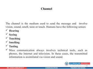 15
Channel
The channel is the medium used to send the message and involve
vision, sound, smell, taste or touch. Humans have the following senses:
 Hearing
 Seeing
 Touching
 Smelling
 Tasting
 Mass communication always involves technical tools, such as
phones, the Internet and television. In these cases, the transmitted
information is assimilated via vision and sound.
 