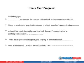 21
Check Your Progress I
Fill in the gaps:
 …………….. introduced the concept of Feedback in Communication Models.
 Noise as an element was first introduced in which model of communication----------
 Aristotle's rhetoric is widely used in which form of Communication in
contemporary society…… .................... .
 Who developed the concept of gate keeping in communication.....................
 Who expanded the Laswell's 5W model in to 7 W’s ------------------------------.
 