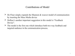 7
Contributions of Model
 De Fleur simply expands the Shannon & weaver model of communication
by inserting the Mass Media device
 Defleur’s another important suggestion in this model is “Feedback
Device”.
 The model is the first one which introduce both two way feedback and
targeted audience in the communication process.
 