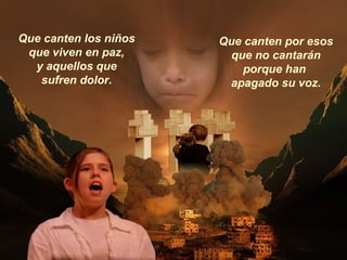 Que canten los niños
que viven en paz,
y aquellos que
sufren dolor.
Que canten por esos
que no cantarán
porque han
apagado su voz.
 