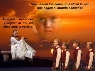 Queue canten los niños, que alcen la voz,los niños, que alcen la voz,
que hagan al mundo escuchar.que hagan al mundo escuchar.
Que unan sus voces
y lleguen al sol, en
ellos está la verdad.
 