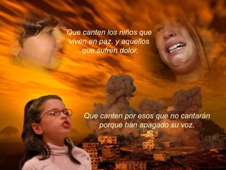 Que canten los niños que
viven en paz, y aquellos
que sufren dolor.
Que canten por esos que no cantarán
porque han apagado su voz.
 