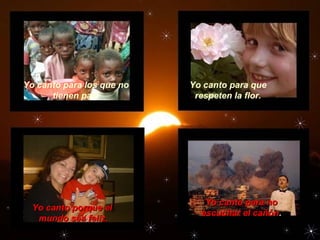 Yo canto para los que no
tienen pan.
Yo canto para que
respeten la flor.
Yo canto porque elYo canto porque el
mundo sea feliz.mundo sea feliz.
Yo canto para noYo canto para no
escuchar el cañónescuchar el cañón..
 