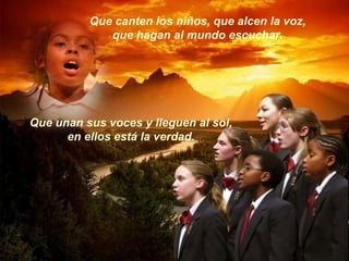 Que canten los niños, que alcen la voz,
que hagan al mundo escuchar.
Que unan sus voces y lleguen al sol,
en ellos está la verdad.
 