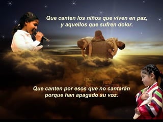 Que canten los niños que viven en paz,
y aquellos que sufren dolor.
Que canten por esos que no cantarán
porque han apagado su voz.
 
