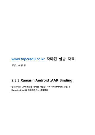 www.topcredu.co.kr 자마린 실습 자료
작성 : 이 종 철
2.5.3 Xamarin.Android .AAR Binding
안드로이드 .AAR File을 자마린 바인딩 자바 라이브러리로 구현 후
Xamarin.Android 프로젝트에서 호출하기
 