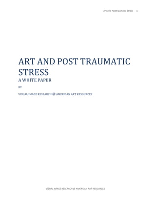 Art and Posttraumatic Stress      1
                   

                                                       

                                                       

                                                       

                                                       

                   



ART AND POST TRAUMATIC 
STRESS 
A WHITE PAPER 
BY 

VISUAL IMAGE RESEARCH  @ AMERICAN ART RESOURCES  



 
 
 
 




                  VISUAL IMAGE RESEARCH @ AMERICAN ART RESOURCES 
 
