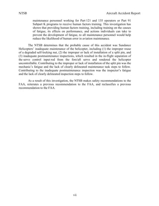 NTSB Aircraft Accident Report
vii
maintenance personnel working for Part 121 and 135 operators or Part 91
Subpart K programs to receive human factors training. This investigation has
shown that providing human factors training, including training on the causes
of fatigue, its effects on performance, and actions individuals can take to
prevent the development of fatigue, to all maintenance personnel would help
reduce the likelihood of human error in aviation maintenance.
The NTSB determines that the probable cause of this accident was Sundance
Helicopters’ inadequate maintenance of the helicopter, including (1) the improper reuse
of a degraded self-locking nut, (2) the improper or lack of installation of a split pin, and
(3) inadequate postmaintenance inspections, which resulted in the in-flight separation of
the servo control input rod from the fore/aft servo and rendered the helicopter
uncontrollable. Contributing to the improper or lack of installation of the split pin was the
mechanic’s fatigue and the lack of clearly delineated maintenance task steps to follow.
Contributing to the inadequate postmaintenance inspection was the inspector’s fatigue
and the lack of clearly delineated inspection steps to follow.
As a result of this investigation, the NTSB makes safety recommendations to the
FAA, reiterates a previous recommendation to the FAA, and reclassifies a previous
recommendation to the FAA.
 