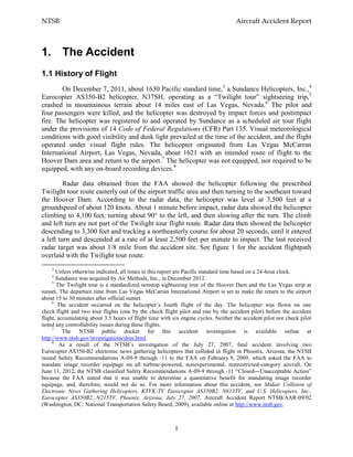 NTSB Aircraft Accident Report
1
1. The Accident
1.1 History of Flight
On December 7, 2011, about 1630 Pacific standard time,3
a Sundance Helicopters, Inc.,4
Eurocopter AS350-B2 helicopter, N37SH, operating as a “Twilight tour” sightseeing trip,5
crashed in mountainous terrain about 14 miles east of Las Vegas, Nevada.6
The pilot and
four passengers were killed, and the helicopter was destroyed by impact forces and postimpact
fire. The helicopter was registered to and operated by Sundance as a scheduled air tour flight
under the provisions of 14 Code of Federal Regulations (CFR) Part 135. Visual meteorological
conditions with good visibility and dusk light prevailed at the time of the accident, and the flight
operated under visual flight rules. The helicopter originated from Las Vegas McCarran
International Airport, Las Vegas, Nevada, about 1621 with an intended route of flight to the
Hoover Dam area and return to the airport.7
The helicopter was not equipped, nor required to be
equipped, with any on-board recording devices.8
Radar data obtained from the FAA showed the helicopter following the prescribed
Twilight tour route easterly out of the airport traffic area and then turning to the southeast toward
the Hoover Dam. According to the radar data, the helicopter was level at 3,500 feet at a
groundspeed of about 120 knots. About 1 minute before impact, radar data showed the helicopter
climbing to 4,100 feet, turning about 90° to the left, and then slowing after the turn. The climb
and left turn are not part of the Twilight tour flight route. Radar data then showed the helicopter
descending to 3,300 feet and tracking a northeasterly course for about 20 seconds, until it entered
a left turn and descended at a rate of at least 2,500 feet per minute to impact. The last received
radar target was about 1/8 mile from the accident site. See figure 1 for the accident flightpath
overlaid with the Twilight tour route.
3
Unless otherwise indicated, all times in this report are Pacific standard time based on a 24-hour clock.
4
Sundance was acquired by Air Methods, Inc., in December 2012.
5
The Twilight tour is a standardized nonstop sightseeing tour of the Hoover Dam and the Las Vegas strip at
sunset. The departure time from Las Vegas McCarran International Airport is set to make the return to the airport
about 15 to 30 minutes after official sunset.
6
The accident occurred on the helicopter’s fourth flight of the day. The helicopter was flown on one
check flight and two tour flights (one by the check flight pilot and one by the accident pilot) before the accident
flight, accumulating about 3.5 hours of flight time with six engine cycles. Neither the accident pilot nor check pilot
noted any controllability issues during these flights.
7
The NTSB public docket for this accident investigation is available online at
http://www.ntsb.gov/investigations/dms.html.
8
As a result of the NTSB’s investigation of the July 27, 2007, fatal accident involving two
Eurocopter AS350-B2 electronic news gathering helicopters that collided in flight in Phoenix, Arizona, the NTSB
issued Safety Recommendations A-09-9 through -11 to the FAA on February 9, 2009, which asked the FAA to
mandate image recorder equipage on all turbine-powered, nonexperimental, nonrestricted-category aircraft. On
June 11, 2012, the NTSB classified Safety Recommendations A-09-9 through -11 “Closed―Unacceptable Action”
because the FAA stated that it was unable to determine a quantitative benefit for mandating image recorder
equipage, and, therefore, would not do so. For more information about this accident, see Midair Collision of
Electronic News Gathering Helicopters, KTVK-TV Eurocopter AS350B2, N613TV, and U.S. Helicopters, Inc.,
Eurocopter AS350B2, N215TV, Phoenix, Arizona, July 27, 2007, Aircraft Accident Report NTSB/AAR-09/02
(Washington, DC: National Transportation Safety Board, 2009), available online at http://www.ntsb.gov.
 