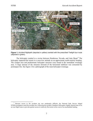 NTSB Aircraft Accident Report
2
Figure 1. Accident flightpath (depicted in yellow) overlaid with the prescribed Twilight tour route
(depicted in green).
The helicopter crashed in a ravine between Henderson, Nevada, and Lake Mead.9
The
helicopter impacted the terrain in a nose-low attitude on an approximate north-easterly heading.
The cockpit area and predominate helicopter structure were found in the immediate wreckage
area. A large amount of the structure forward of the horizontal stabilizer was consumed by
postimpact fire. See figure 2 for a photograph of the main helicopter wreckage.
9
Because access to the accident site was moderately difficult, the National Park Service helped
NTSB investigators reach the accident site. Following the accident, Sundance Helicopters slightly altered some of its
air tour flight routes to provide quicker access to relatively flat terrain in the event of an unscheduled landing.
 