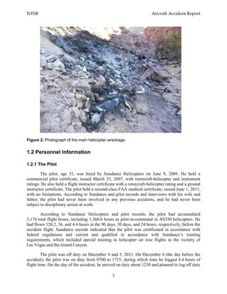 NTSB Aircraft Accident Report
3
Figure 2. Photograph of the main helicopter wreckage.
1.2 Personnel Information
1.2.1 The Pilot
The pilot, age 31, was hired by Sundance Helicopters on June 8, 2009. He held a
commercial pilot certificate, issued March 23, 2007, with rotorcraft-helicopter and instrument
ratings. He also held a flight instructor certificate with a rotorcraft-helicopter rating and a ground
instructor certificate. The pilot held a second-class FAA medical certificate, issued June 1, 2011,
with no limitations. According to Sundance and pilot records and interviews with his wife and
father, the pilot had never been involved in any previous accidents, and he had never been
subject to disciplinary action at work.
According to Sundance Helicopters and pilot records, the pilot had accumulated
3,174 total flight hours, including 1,360.6 hours as pilot-in-command in AS350 helicopters. He
had flown 128.2, 36, and 4.4 hours in the 90 days, 30 days, and 24 hours, respectively, before the
accident flight. Sundance records indicated that the pilot was certificated in accordance with
federal regulations and current and qualified in accordance with Sundance’s training
requirements, which included special training in helicopter air tour flights in the vicinity of
Las Vegas and the Grand Canyon.
The pilot was off duty on December 4 and 5, 2011. On December 6 (the day before the
accident), the pilot was on duty from 0700 to 1715, during which time he logged 4.4 hours of
flight time. On the day of the accident, he arrived on duty about 1230 and planned to log off duty
 