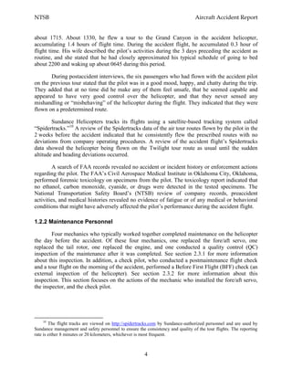NTSB Aircraft Accident Report
4
about 1715. About 1330, he flew a tour to the Grand Canyon in the accident helicopter,
accumulating 1.4 hours of flight time. During the accident flight, he accumulated 0.3 hour of
flight time. His wife described the pilot’s activities during the 3 days preceding the accident as
routine, and she stated that he had closely approximated his typical schedule of going to bed
about 2200 and waking up about 0645 during this period.
During postaccident interviews, the six passengers who had flown with the accident pilot
on the previous tour stated that the pilot was in a good mood, happy, and chatty during the trip.
They added that at no time did he make any of them feel unsafe, that he seemed capable and
appeared to have very good control over the helicopter, and that they never sensed any
mishandling or “misbehaving” of the helicopter during the flight. They indicated that they were
flown on a predetermined route.
Sundance Helicopters tracks its flights using a satellite-based tracking system called
“Spidertracks.”10
A review of the Spidertracks data of the air tour routes flown by the pilot in the
2 weeks before the accident indicated that he consistently flew the prescribed routes with no
deviations from company operating procedures. A review of the accident flight’s Spidertracks
data showed the helicopter being flown on the Twilight tour route as usual until the sudden
altitude and heading deviations occurred.
A search of FAA records revealed no accident or incident history or enforcement actions
regarding the pilot. The FAA’s Civil Aerospace Medical Institute in Oklahoma City, Oklahoma,
performed forensic toxicology on specimens from the pilot. The toxicology report indicated that
no ethanol, carbon monoxide, cyanide, or drugs were detected in the tested specimens. The
National Transportation Safety Board’s (NTSB) review of company records, preaccident
activities, and medical histories revealed no evidence of fatigue or of any medical or behavioral
conditions that might have adversely affected the pilot’s performance during the accident flight.
1.2.2 Maintenance Personnel
Four mechanics who typically worked together completed maintenance on the helicopter
the day before the accident. Of these four mechanics, one replaced the fore/aft servo, one
replaced the tail rotor, one replaced the engine, and one conducted a quality control (QC)
inspection of the maintenance after it was completed. See section 2.3.1 for more information
about this inspection. In addition, a check pilot, who conducted a postmaintenance flight check
and a tour flight on the morning of the accident, performed a Before First Flight (BFF) check (an
external inspection of the helicopter). See section 2.3.2 for more information about this
inspection. This section focuses on the actions of the mechanic who installed the fore/aft servo,
the inspector, and the check pilot.
10
The flight tracks are viewed on http://spidertracks.com by Sundance-authorized personnel and are used by
Sundance management and safety personnel to ensure the consistency and quality of the tour flights. The reporting
rate is either 8 minutes or 20 kilometers, whichever is most frequent.
 