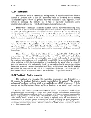 NTSB Aircraft Accident Report
5
1.2.2.1 The Mechanic
The mechanic holds an airframe and powerplant (A&P) mechanic certificate, which he
received in December 2008. In June 2011 (6 months before the accident), he was hired by
Sundance Helicopters without any previous helicopter maintenance work experience. Before
working at Sundance, the mechanic had 1 year of experience maintaining various
general aviation airplanes and 1 year of experience maintaining business jets.
The mechanic’s training at Sundance Helicopters included indoctrination training, during
which he learned records and maintenance procedures and how to read the Eurocopter manuals,
and on-the-job training from other Sundance maintenance personnel. He had not attended any
helicopter-specific training at the time of the accident. The mechanic estimated that in his
6 months at Sundance, he had completed about six fore/aft servo installations before installing
the fore/aft servo on the accident helicopter.
The mechanic was normally scheduled to work 4 days of 11-hour shifts followed by
3 days off duty and then 3 days of 12-hour shifts followed by 4 days off duty. He stated that he
typically reported to work about 1200. He added that he normally went to bed about 0200 and
awoke about 1030 and that he maintained approximately the same rest schedule on his days off
for consistency.
The mechanic was scheduled to be off duty December 4, 5, and 6, 2011. On December 4,
he awoke between 1200 and 1400. He went to bed between 0000 and 0200 on December 5. On
the afternoon of December 5, he was contacted to report to work on December 6. He stated that,
therefore, he went to bed about 2200 instead of his normal 0200. He reported that he did not fall
asleep until close to 0000, that he awoke about 0500, and that he felt “good” when he awoke. He
reported to work about 0550 on December 6 and was assigned the fore/aft servo replacement on
the accident helicopter. He stated that he had no difficulty performing the task, that the workload
was normal, and that he did not feel rushed. He completed his shift about 1830. See section 3.2.1
for a discussion about the role of the fore/aft servo mechanic’s fatigue in this accident.
1.2.2.2 The Quality Control Inspector
The mechanic who inspected the preaccident maintenance was designated as a
QC inspector for Sundance Helicopters about 6 months before the accident.11
The inspector
holds an A&P mechanic certificate, which he received in February 2002. In November 2010, the
inspector was hired by Sundance. Before working at Sundance, he had about 2 years’ experience
11
According to the Sundance General Maintenance Manual, section 4.9.2, “Qualifications,” the QC inspector
must hold a mechanic certificate with A&P ratings; have 3 years’ experience within the past 6 years maintaining
aircraft as a certified mechanic, including, at the time of appointment, as QC inspector; have experience maintaining
the same category and class of aircraft that the certificate holder uses; have 3 years’ experience within the past
6 years repairing aircraft, including 1 year in the capacity of approving aircraft for return to service; be
knowledgeable of all company auditing, evaluation, and reporting procedures, the aircraft manufacturer’s
maintenance manual, inspection and maintenance specifications, and applicable Federal Aviation Regulations; and
have completed required company training. At the time of the accident, the QC inspector was working on obtaining
an FAA inspection authorization.
 