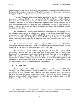 NTSB Aircraft Accident Report
6
maintaining commercial aircraft and about 7 years’ experience maintaining civilian (nonmilitary)
helicopters. The inspector was also one of three lead mechanics who directed the maintenance
being performed in the hangar when management was not present.
A review of Sundance Helicopters records revealed that in June 2011, the QC inspector
(acting as a mechanic) failed to properly re-install the chin bubble on one of Sundance’s
helicopters.12
A formal root cause analysis of the event conducted by Sundance stated that the
inspector’s perception of the need to expedite the repair to avoid aircraft downtime was a
contributing factor leading to this failure and that in his attempt to expedite the repair process, he
failed to reference the appropriate aircraft maintenance documents that detailed the task of
installing the chin bubble.
The NTSB randomly selected and reviewed eight maintenance log sheets signed off by
the inspector that covered a period of about 4 months before the accident to look for any
discrepancies or overlooked items. In addition, the NTSB reviewed all 11 inspections completed
by the inspector within the 30 days before the accident for any discrepancies or overlooked
items. No instances of discrepancies or overlooked items were identified during the NTSB’s
review.
The inspector was also on the 4-days-on, 3-days-off and 3-days-on, 4-days-off schedule
and typically reported to work about 1200. He stated that he typically went to bed on his days off
about 2200 or 2300 but that he woke up every day about 0730 or 0800.
The inspector was scheduled to be off duty December 4, 5, and 6, 2011. He went to bed
on December 4 about 0000 and awoke about 0800 on December 5. On the afternoon of
December 5, he was contacted to report to work on December 6. Therefore, he went to bed about
2100 on December 5. He awoke about 0400 on December 6 and reported to work about 0530. He
reported that he did not have trouble sleeping and felt rested. He completed the inspection and
ground run of the helicopter about 1800, at the end of a 12-hour shift. See section 3.2.1 for a
discussion about the role of the inspector’s fatigue in this accident.
1.2.2.3 The Check Pilot
The check pilot holds an A&P mechanic certificate, which he received in 2000. The
check pilot was hired by Sundance Helicopters in February 2010 as a line pilot. At the time of
the accident, he had accumulated about 2,400 total flight hours, including about 1,500 hours in
rotorcraft and about 900 hours in airplanes. He worked for 6 years as a helicopter mechanic on
Robinson helicopters before joining Sundance as a pilot. He had conducted about 10 to 12
flight checks at Sundance before the accident.
12
The chin bubble separated during transition from hovering to taxi and the helicopter immediately landed
without further incident. The reinstallation of the chin bubble was not required to be inspected.
 