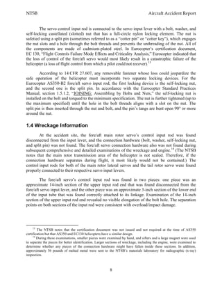 NTSB Aircraft Accident Report
8
The servo control input rod is connected to the servo input lever with a bolt, washer, and
self-locking castellated (slotted) nut that has a full-circle nylon locking element. The nut is
safetied using a split pin (sometimes referred to as a “cotter pin” or “cotter key”), which engages
the nut slots and a hole through the bolt threads and prevents the unthreading of the nut. All of
the components are made of cadmium-plated steel. In Eurocopter’s certification document,
EC 130, “Flight Controls Failure Mode Effects and Criticality Analysis,” Eurocopter indicated that
the loss of control of the fore/aft servo would most likely result in a catastrophic failure of the
helicopter (a loss of flight control from which a pilot could not recover).13
According to 14 CFR 27.607, any removable fastener whose loss could jeopardize the
safe operation of the helicopter must incorporate two separate locking devices. For the
Eurocopter AS350-B2 fore/aft servo input rod, the first locking device is the self-locking nut,
and the second one is the split pin. In accordance with the Eurocopter Standard Practices
Manual, section 1.5.1.2, “JOINING: Assembling by Bolts and Nuts,” the self-locking nut is
installed on the bolt and torqued to the minimum specification. The nut is further tightened (up to
the maximum specified) until the hole in the bolt threads aligns with a slot on the nut. The
split pin is then inserted through the nut and bolt, and the pin’s tangs are bent open 90° or more
around the nut.
1.4 Wreckage Information
At the accident site, the fore/aft main rotor servo’s control input rod was found
disconnected from the input lever, and the connection hardware (bolt, washer, self-locking nut,
and split pin) was not found. The fore/aft servo connection hardware also was not found during
subsequent comprehensive and detailed examinations of the wreckage and engine.14
(The NTSB
notes that the main rotor transmission area of the helicopter is not sealed. Therefore, if the
connection hardware separates during flight, it most likely would not be contained.) The
control input rods for both of the main rotor lateral servos and the tail rotor servo were found
properly connected to their respective servo input levers.
The fore/aft servo’s control input rod was found in two pieces: one piece was an
approximate 14-inch section of the upper input rod end that was found disconnected from the
fore/aft servo input lever, and the other piece was an approximate 3-inch section of the lower end
of the input tube that was found correctly attached to its linkage. Examination of the 14-inch
section of the upper input rod end revealed no visible elongation of the bolt hole. The separation
points on both sections of the input rod were consistent with overload/impact damage.
13
The NTSB notes that the certification document was not issued and not required at the time of AS350
certification but that AS350 and EC130 helicopters have a similar design.
14
During these examinations, smaller pieces were examined by hand, and sifters and a large magnet were used
to separate the pieces for better identification. Larger sections of wreckage, including the engine, were examined to
determine whether any pieces of the connection hardware might have fallen inside these sections. In addition,
approximately 56 pounds of melted metal were sent to the NTSB’s materials laboratory for radiographic (x-ray)
inspection.
 
