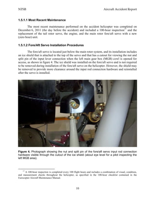 NTSB Aircraft Accident Report
10
1.5.1.1 Most Recent Maintenance
The most recent maintenance performed on the accident helicopter was completed on
December 6, 2011 (the day before the accident) and included a 100-hour inspection17
and the
replacement of the tail rotor servo, the engine, and the main rotor fore/aft servo with a new
(zero hour) unit.
1.5.1.2 Fore/Aft Servo Installation Procedures
The fore/aft servo is located just below the main rotor system, and its installation includes
an ice shield that is attached to the top of the servo and that has a cutout for viewing the nut and
split pin of the input lever connection when the left main gear box (MGB) cowl is opened for
access, as shown in figure 4. The ice shield was installed on the fore/aft servo and is not required
to be removed during installation of the fore/aft servo on the helicopter. However, the shield may
be removed to provide more clearance around the input rod connection hardware and reinstalled
after the servo is installed.
Figure 4. Photograph showing the nut and split pin of the fore/aft servo input rod connection
hardware visible through the cutout of the ice shield (about eye level for a pilot inspecting the
left MGB area).
17
A 100-hour inspection is completed every 100 flight hours and includes a combination of visual, condition,
and measurement checks throughout the helicopter, as specified in the 100-hour checklist contained in the
Eurocopter Aircraft Maintenance Manual.
 