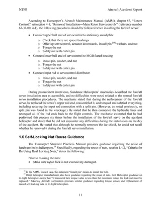 NTSB Aircraft Accident Report
11
According to Eurocopter’s Aircraft Maintenance Manual (AMM), chapter 67, “Rotors
Control,” subsection 4-1, “Removal/Installation―Main Rotor Servocontrols” (reference number
67-32-00, 4-1), the following procedures should be followed when installing the fore/aft servo:
Connect upper ball end of servocontrol to stationary swashplate
o Check that there are spacer bushings
o Offer-up servocontrol, actuator downwards, install pin,[18]
washers, and nut
o Torque the nut
o Safety nut with cotter pin
Connect lower ball end of servocontrol to MGB flared housing
o Install pin, washer, and nut
o Torque the nut
o Safety nut with cotter pin
Connect input rod to servocontrol distributor
o Install pin, washer, and nut
o Torque the nut
o Safety nut with cotter pin
During postaccident interviews, Sundance Helicopters’ mechanics described the fore/aft
servo installation area as accessible, and no difficulties were noted related to the normal fore/aft
servo installation procedures. The mechanic stated that during the replacement of the fore/aft
servo, he replaced the servo’s upper rod end, reassembled it, and torqued and safetied everything,
including securing the input rod connection with a split pin. (However, as noted previously, no
split pin was found in the wreckage.) He stated that he then connected the hydraulic lines and
retorqued all of the rod ends back to the flight controls. The mechanic estimated that he had
performed this process six times before the installation of the fore/aft servo on the accident
helicopter and stated that he did not encounter any difficulties during the installation on the day
of the accident. He stated that although he normally removes the ice shield, he could not recall
whether he removed it during the fore/aft servo installation.
1.6 Self-Locking Nut Reuse Guidance
The Eurocopter Standard Practices Manual provides guidance regarding the reuse of
hardware on its helicopters.19
Specifically, regarding the reuse of nuts, section 1.4.2, “Criteria for
Re-Using Dual Locking Nuts,” states the following:
Prior to re-using the nuts:
Make sure nylon lock is not excessively damaged.
18
In the AMM, in each case, the statement “install pin” means to install the bolt.
19
Other helicopter manufacturers also have guidance regarding the reuse of nuts. Bell Helicopter guidance on
its light helicopters notes that “if measured tare torque value is less than the minimum listed, the lock nut must be
replaced.” Sikorsky Aircraft Corporation provides similar guidance regarding torque values and replacement of
reused self-locking nuts on its light helicopters.
 