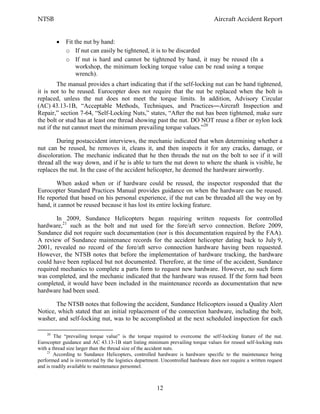 NTSB Aircraft Accident Report
12
Fit the nut by hand:
o If nut can easily be tightened, it is to be discarded
o If nut is hard and cannot be tightened by hand, it may be reused (In a
workshop, the minimum locking torque value can be read using a torque
wrench).
The manual provides a chart indicating that if the self-locking nut can be hand tightened,
it is not to be reused. Eurocopter does not require that the nut be replaced when the bolt is
replaced, unless the nut does not meet the torque limits. In addition, Advisory Circular
(AC) 43.13-1B, “Acceptable Methods, Techniques, and Practices―Aircraft Inspection and
Repair,” section 7-64, “Self-Locking Nuts,” states, “After the nut has been tightened, make sure
the bolt or stud has at least one thread showing past the nut. DO NOT reuse a fiber or nylon lock
nut if the nut cannot meet the minimum prevailing torque values.”20
During postaccident interviews, the mechanic indicated that when determining whether a
nut can be reused, he removes it, cleans it, and then inspects it for any cracks, damage, or
discoloration. The mechanic indicated that he then threads the nut on the bolt to see if it will
thread all the way down, and if he is able to turn the nut down to where the shank is visible, he
replaces the nut. In the case of the accident helicopter, he deemed the hardware airworthy.
When asked when or if hardware could be reused, the inspector responded that the
Eurocopter Standard Practices Manual provides guidance on when the hardware can be reused.
He reported that based on his personal experience, if the nut can be threaded all the way on by
hand, it cannot be reused because it has lost its entire locking feature.
In 2009, Sundance Helicopters began requiring written requests for controlled
hardware,21
such as the bolt and nut used for the fore/aft servo connection. Before 2009,
Sundance did not require such documentation (nor is this documentation required by the FAA).
A review of Sundance maintenance records for the accident helicopter dating back to July 9,
2001, revealed no record of the fore/aft servo connection hardware having been requested.
However, the NTSB notes that before the implementation of hardware tracking, the hardware
could have been replaced but not documented. Therefore, at the time of the accident, Sundance
required mechanics to complete a parts form to request new hardware. However, no such form
was completed, and the mechanic indicated that the hardware was reused. If the form had been
completed, it would have been included in the maintenance records as documentation that new
hardware had been used.
The NTSB notes that following the accident, Sundance Helicopters issued a Quality Alert
Notice, which stated that an initial replacement of the connection hardware, including the bolt,
washer, and self-locking nut, was to be accomplished at the next scheduled inspection for each
20
The “prevailing torque value” is the torque required to overcome the self-locking feature of the nut.
Eurocopter guidance and AC 43.13-1B start listing minimum prevailing torque values for reused self-locking nuts
with a thread size larger than the thread size of the accident nuts.
21
According to Sundance Helicopters, controlled hardware is hardware specific to the maintenance being
performed and is inventoried by the logistics department. Uncontrolled hardware does not require a written request
and is readily available to maintenance personnel.
 
