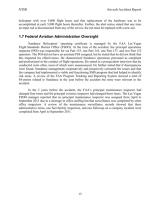 NTSB Aircraft Accident Report
13
helicopter with over 5,000 flight hours and that replacement of the hardware was to be
accomplished at each 5,000 flight hours thereafter. Further, the alert notice stated that any time
an input rod is disconnected from any of the servos, the nut must be replaced with a new nut.
1.7 Federal Aviation Administration Oversight
Sundance Helicopters’ operating certificate is managed by the FAA Las Vegas
Flight Standards District Office (FSDO). At the time of the accident, the principal operations
inspector (POI) was responsible for six Part 135, one Part 141, one Part 137, and two Part 133
operators. The POI did not have an assistant POI assigned, but he stated that he did not think that
this impacted his effectiveness. He characterized Sundance operations personnel as compliant
and professional in the conduct of flight operations. He stated in a postaccident interview that he
conducted visits often, most of which were unannounced. He further stated that if discrepancies
were found, Sundance management cooperatively and proactively corrected the issues and that
the company had implemented a viable and functioning SMS program that had helped to identify
risk areas. A review of the FAA Program Tracking and Reporting System showed a total of
84 entries related to Sundance in the year before the accident but none were relevant to the
accident.
In the 3 years before the accident, the FAA’s principal maintenance inspector had
changed four times and the principal avionics inspector had changed three times. The Las Vegas
FSDO manager reported that no principal maintenance inspector was assigned from April to
September 2011 due to a shortage in office staffing but that surveillance was completed by other
office inspectors. A review of the maintenance surveillance records showed that three
administrative items, one fuel facility inspection, and one followup on a company incident were
completed from April to September 2011.
 