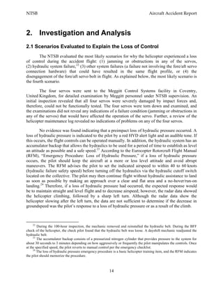 NTSB Aircraft Accident Report
14
2. Investigation and Analysis
2.1 Scenarios Evaluated to Explain the Loss of Control
The NTSB evaluated the most likely scenarios for why the helicopter experienced a loss
of control during the accident flight: (1) jamming or obstructions in any of the servos,
(2) hydraulic system failure,22
(3) other system failures (a failure not involving the fore/aft servo
connection hardware) that could have resulted in the same flight profile, or (4) the
disengagement of the fore/aft servo bolt in flight. As explained below, the most likely scenario is
the fourth scenario.
The four servos were sent to the Meggitt Control Systems facility in Coventry,
United Kingdom, for detailed examination by Meggitt personnel under NTSB supervision. An
initial inspection revealed that all four servos were severely damaged by impact forces and,
therefore, could not be functionally tested. The four servos were torn down and examined, and
the examinations did not reveal any indications of a failure condition (jamming or obstructions in
any of the servos) that would have affected the operation of the servo. Further, a review of the
helicopter maintenance log revealed no indications of problems on any of the four servos.
No evidence was found indicating that a preimpact loss of hydraulic pressure occurred. A
loss of hydraulic pressure is indicated to the pilot by a red HYD alert light and an audible tone. If
this occurs, the flight controls can be operated manually. In addition, the hydraulic system has an
accumulator backup that allows the hydraulics to be used for a period of time to establish as level
an attitude as possible and a safe speed.23
According to the Eurocopter Rotorcraft Flight Manual
(RFM), “Emergency Procedure: Loss of Hydraulic Pressure,” if a loss of hydraulic pressure
occurs, the pilot should keep the aircraft at a more or less level attitude and avoid abrupt
maneuvers. The RFM advises the pilot to set the indicated airspeed to within 40 to 60 knots
(hydraulic failure safety speed) before turning off the hydraulics via the hydraulic cutoff switch
located on the collective. The pilot may then continue flight without hydraulic assistance to land
as soon as possible by making an approach over a clear and flat area and a no-hover/run-on
landing.24
Therefore, if a loss of hydraulic pressure had occurred, the expected response would
be to maintain straight and level flight and to decrease airspeed; however, the radar data showed
the helicopter climbing, followed by a sharp left turn. Although the radar data show the
helicopter slowing after the left turn, the data are not sufficient to determine if the decrease in
groundspeed was the pilot’s response to a loss of hydraulic pressure or as a result of the climb.
22
During the 100-hour inspection, the mechanic removed and reinstalled the hydraulic belt. During the BFF
check of the helicopter, the check pilot found that the hydraulic belt was loose. A dayshift mechanic readjusted the
hydraulic belt.
23
The accumulator backup consists of a pressurized nitrogen cylinder that provides pressure to the system for
about 30 seconds to 3 minutes depending on how aggressively or frequently the pilot manipulates the controls. Once
at the specified speed, the pilot reverts to manual control per the emergency checklist.
24
The loss of hydraulic pressure emergency procedure is a basic helicopter training item, and the RFM indicates
the pilot should memorize the procedure.
 